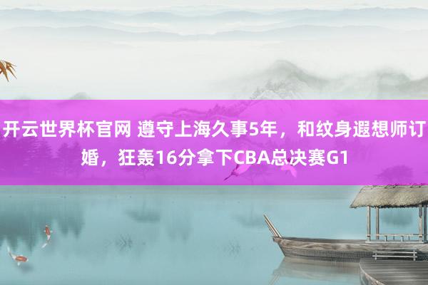 开云世界杯官网 遵守上海久事5年，和纹身遐想师订婚，狂轰16分拿下CBA总决赛G1