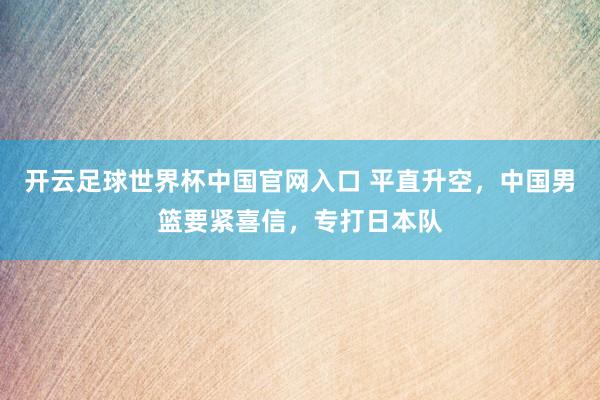 开云足球世界杯中国官网入口 平直升空，中国男篮要紧喜信，专打日本队