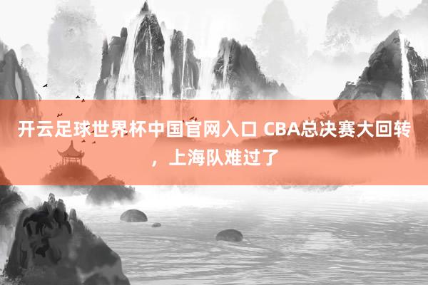 开云足球世界杯中国官网入口 CBA总决赛大回转，上海队难过了