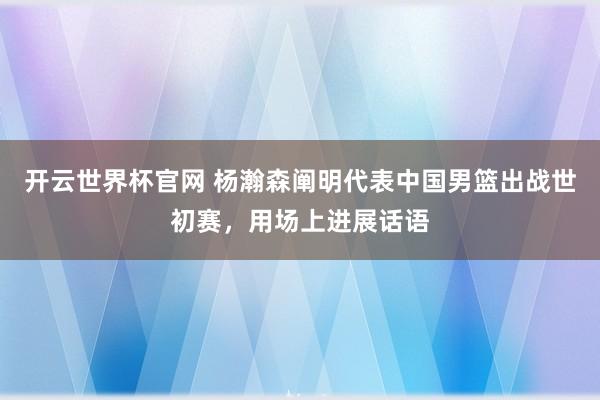 开云世界杯官网 杨瀚森阐明代表中国男篮出战世初赛，用场上进展话语