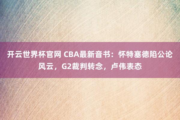开云世界杯官网 CBA最新音书：怀特塞德陷公论风云，G2裁判转念，卢伟表态