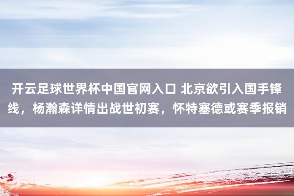 开云足球世界杯中国官网入口 北京欲引入国手锋线，杨瀚森详情出战世初赛，怀特塞德或赛季报销