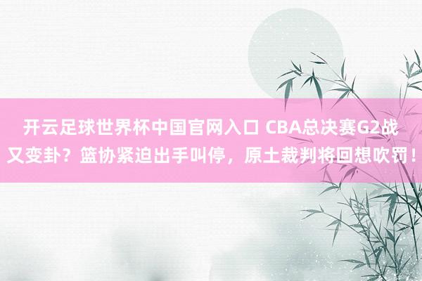 开云足球世界杯中国官网入口 CBA总决赛G2战又变卦？篮协紧迫出手叫停，原土裁判将回想吹罚！