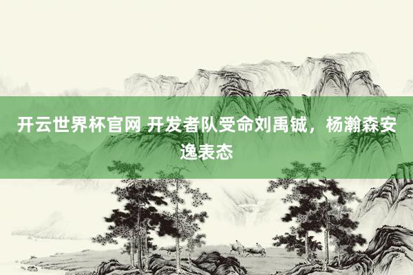 开云世界杯官网 开发者队受命刘禹铖，杨瀚森安逸表态