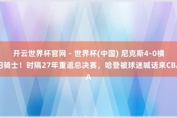 开云世界杯官网 - 世界杯(中国) 尼克斯4-0横扫骑士！时隔27年重返总决赛，哈登被球迷喊话来CBA