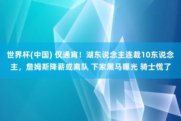 世界杯(中国) 仅通宵！湖东说念主连裁10东说念主，詹姆斯降薪或离队 下家黑马曝光 骑士慌了