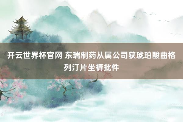 开云世界杯官网 东瑞制药从属公司获琥珀酸曲格列汀片坐褥批件