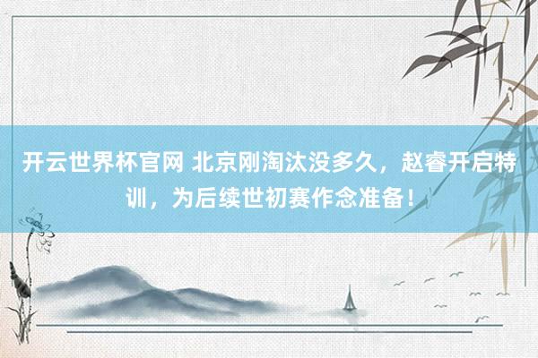 开云世界杯官网 北京刚淘汰没多久，赵睿开启特训，为后续世初赛作念准备！