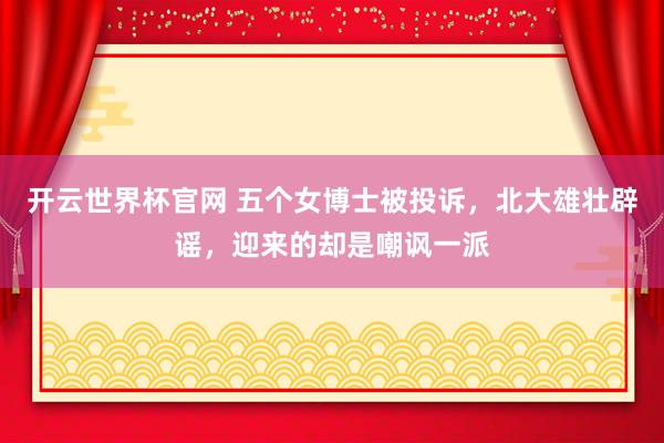 开云世界杯官网 五个女博士被投诉，北大雄壮辟谣，迎来的却是嘲讽一派
