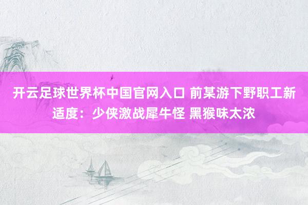 开云足球世界杯中国官网入口 前某游下野职工新适度：少侠激战犀牛怪 黑猴味太浓