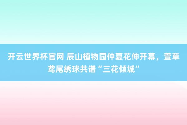 开云世界杯官网 辰山植物园仲夏花伸开幕，萱草鸢尾绣球共谱“三花倾城”