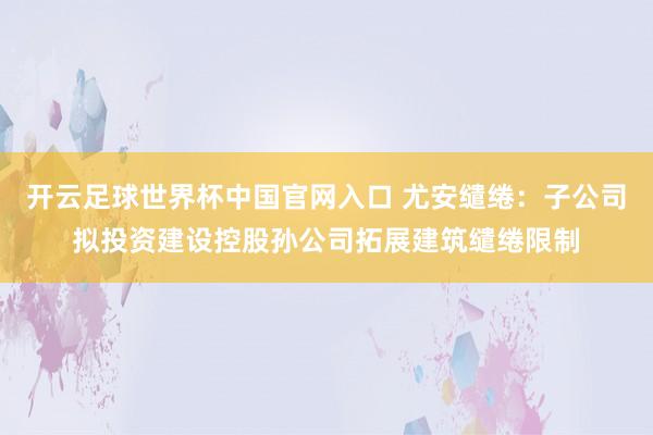 开云足球世界杯中国官网入口 尤安缱绻：子公司拟投资建设控股孙公司拓展建筑缱绻限制