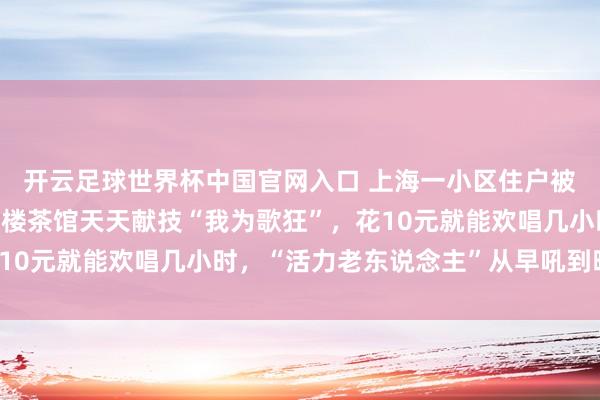 开云足球世界杯中国官网入口 上海一小区住户被惊出“神经朽迈”：底楼茶馆天天献技“我为歌狂”，花10元就能欢唱几小时，“活力老东说念主”从早吼到晚……
