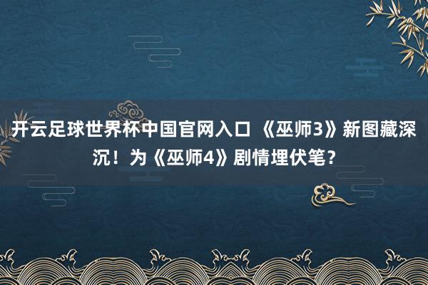 开云足球世界杯中国官网入口 《巫师3》新图藏深沉！为《巫师4》剧情埋伏笔？