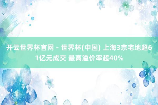 开云世界杯官网 - 世界杯(中国) 上海3宗宅地超61亿元成交 最高溢价率超40%