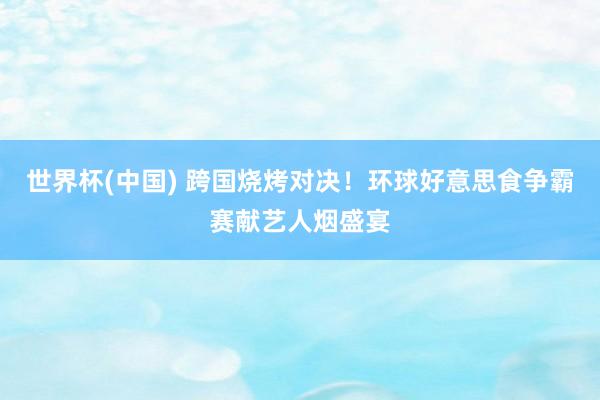 世界杯(中国) 跨国烧烤对决！环球好意思食争霸赛献艺人烟盛宴