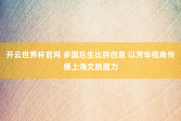 开云世界杯官网 多国后生比拼创意 以芳华视角传播上海文旅魔力