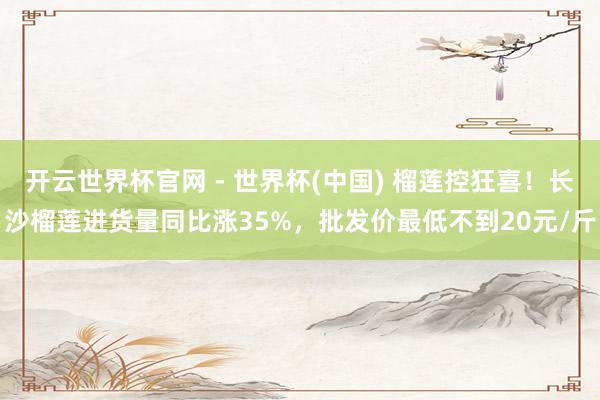 开云世界杯官网 - 世界杯(中国) 榴莲控狂喜！长沙榴莲进货量同比涨35%，批发价最低不到20元/斤