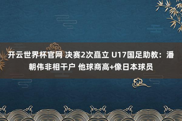 开云世界杯官网 决赛2次矗立 U17国足助教：潘朝伟非相干户 他球商高+像日本球员