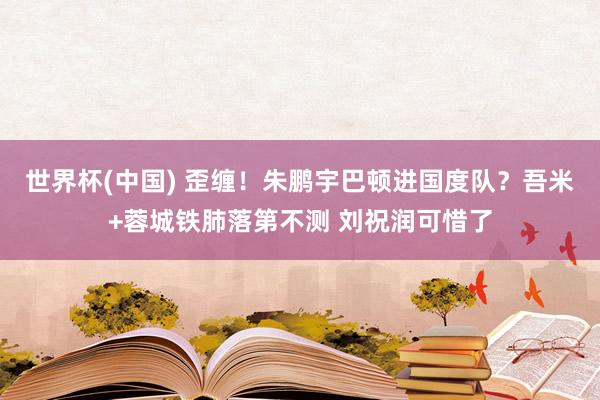 世界杯(中国) 歪缠！朱鹏宇巴顿进国度队？吾米+蓉城铁肺落第不测 刘祝润可惜了