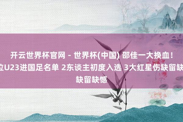 开云世界杯官网 - 世界杯(中国) 邵佳一大换血！7位U23进国足名单 2东谈主初度入选 3大红星伤缺留缺憾