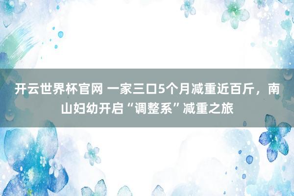 开云世界杯官网 一家三口5个月减重近百斤，南山妇幼开启“调整系”减重之旅