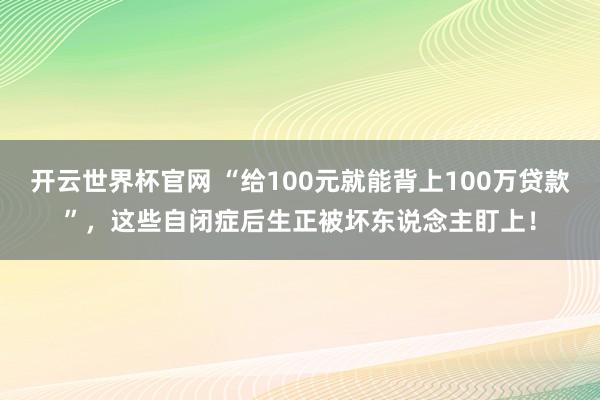 开云世界杯官网 “给100元就能背上100万贷款”，这些自闭症后生正被坏东说念主盯上！
