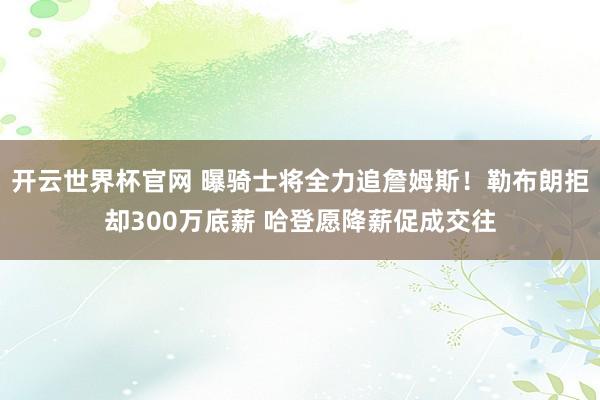 开云世界杯官网 曝骑士将全力追詹姆斯！勒布朗拒却300万底薪 哈登愿降薪促成交往