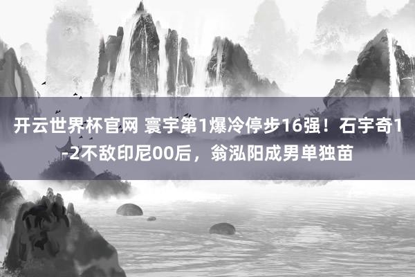 开云世界杯官网 寰宇第1爆冷停步16强！石宇奇1-2不敌印尼00后，翁泓阳成男单独苗