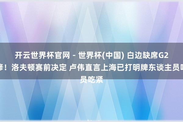 开云世界杯官网 - 世界杯(中国) 白边缺席G2检修！洛夫顿赛前决定 卢伟直言上海已打明牌东谈主员吃紧