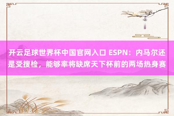 开云足球世界杯中国官网入口 ESPN：内马尔还是受搜检，能够率将缺席天下杯前的两场热身赛