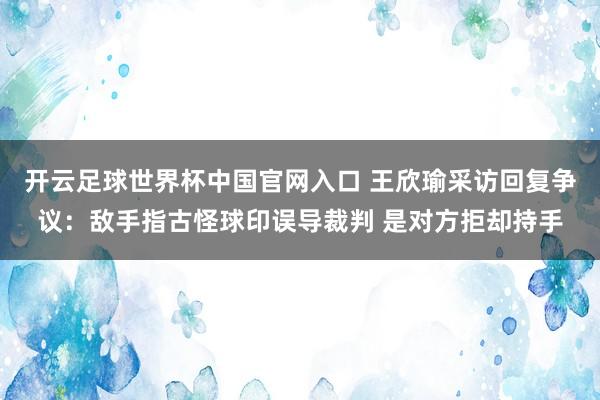 开云足球世界杯中国官网入口 王欣瑜采访回复争议：敌手指古怪球印误导裁判 是对方拒却持手