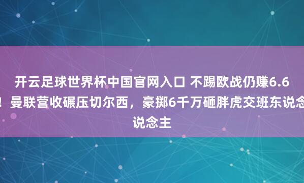 开云足球世界杯中国官网入口 不踢欧战仍赚6.6亿！曼联营收碾压切尔西，豪掷6千万砸胖虎交班东说念主