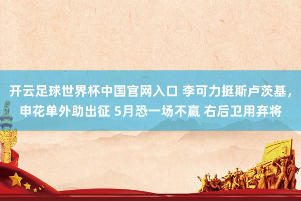 开云足球世界杯中国官网入口 李可力挺斯卢茨基，申花单外助出征 5月恐一场不赢 右后卫用弃将
