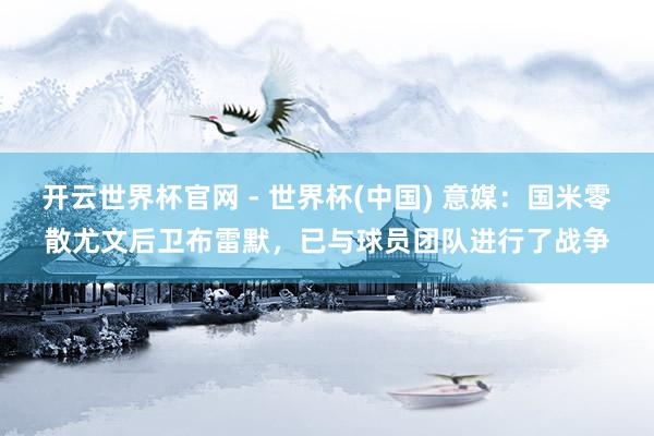 开云世界杯官网 - 世界杯(中国) 意媒：国米零散尤文后卫布雷默，已与球员团队进行了战争