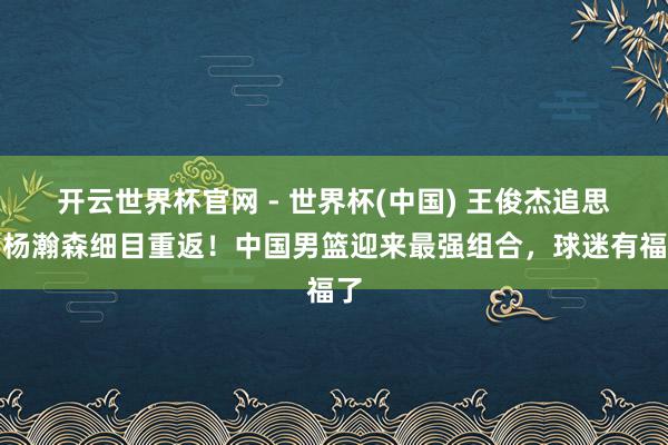开云世界杯官网 - 世界杯(中国) 王俊杰追思，杨瀚森细目重返！中国男篮迎来最强组合，球迷有福了