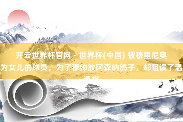 开云世界杯官网 - 世界杯(中国) 被穆里尼奥视为女儿的球员，为了穆帅放阿森纳鸽子，却阻误了温格