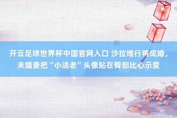 开云足球世界杯中国官网入口 沙拉维行将成婚，未婚妻把“小法老”头像贴在臀部比心示爱