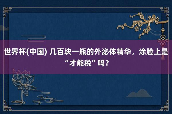 世界杯(中国) 几百块一瓶的外泌体精华，涂脸上是“才能税”吗？
