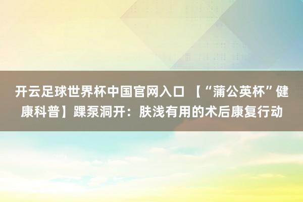 开云足球世界杯中国官网入口 【“蒲公英杯”健康科普】踝泵洞开：肤浅有用的术后康复行动