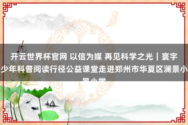 开云世界杯官网 以信为媒 再见科学之光｜寰宇青少年科普阅读行径公益课堂走进郑州市华夏区澜景小学