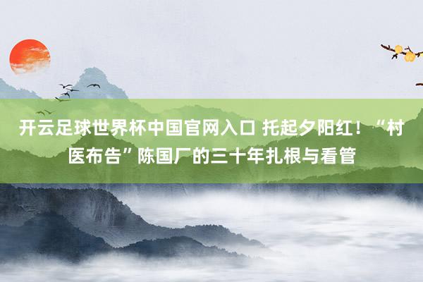 开云足球世界杯中国官网入口 托起夕阳红！“村医布告”陈国厂的三十年扎根与看管