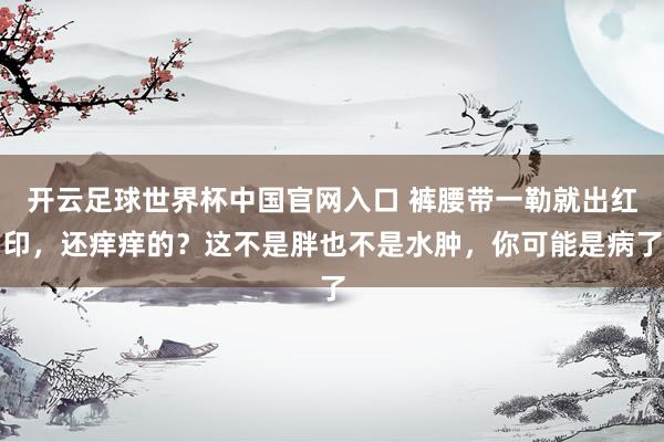 开云足球世界杯中国官网入口 裤腰带一勒就出红印，还痒痒的？这不是胖也不是水肿，你可能是病了