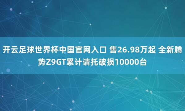 开云足球世界杯中国官网入口 售26.98万起 全新腾势Z9GT累计请托破损10000台