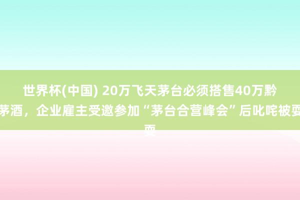 世界杯(中国) 20万飞天茅台必须搭售40万黔茅酒，企业雇主受邀参加“茅台合营峰会”后叱咤被耍