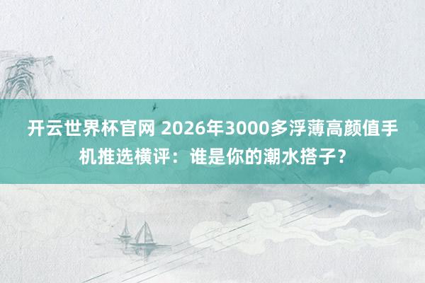 开云世界杯官网 2026年3000多浮薄高颜值手机推选横评：谁是你的潮水搭子？