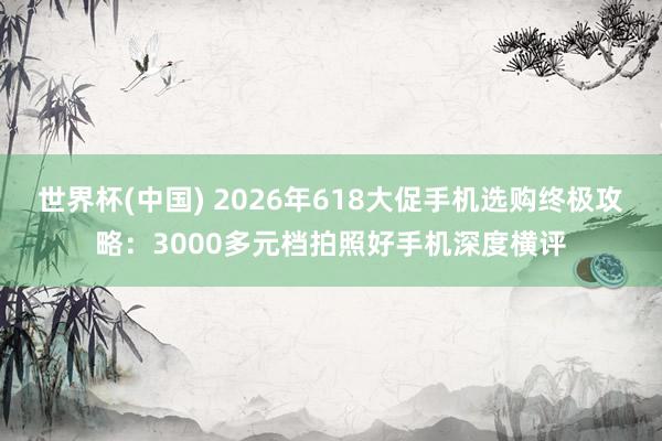 世界杯(中国) 2026年618大促手机选购终极攻略：3000多元档拍照好手机深度横评