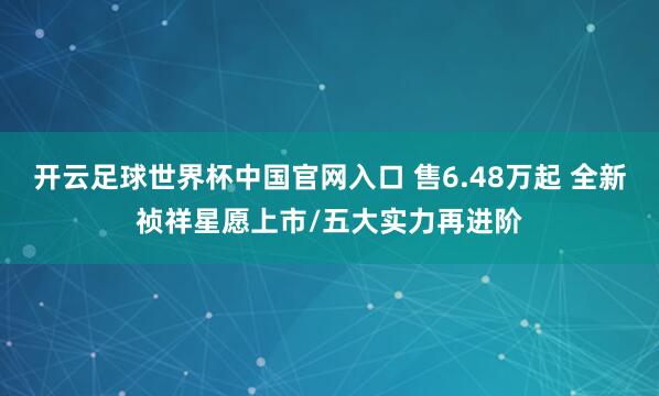 开云足球世界杯中国官网入口 售6.48万起 全新祯祥星愿上市/五大实力再进阶