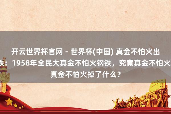 开云世界杯官网 - 世界杯(中国) 真金不怕火出来一堆废铁：1958年全民大真金不怕火钢铁，究竟真金不怕火掉了什么？