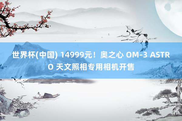 世界杯(中国) 14999元！奥之心 OM-3 ASTRO 天文照相专用相机开售